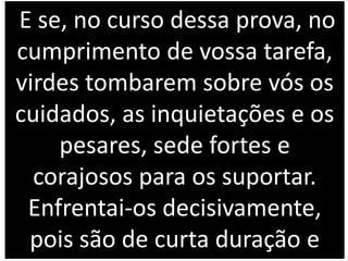 E se, no curso dessa prova, no
cumprimento de vossa tarefa,
virdes tombarem sobre vós os
cuidados, as inquietações e os
pesares, sede fortes e
corajosos para os suportar.
Enfrentai-os decisivamente,
pois são de curta duração e
 
