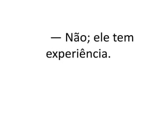 — Não; ele tem
experiência.
 