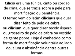 Cilício era uma túnica, cinto ou cordão
de crina, que se trazia sobre a pele para
mortificação ou penitência.
O termo vem do latim cilicinus que quer
dizer feito de pêlo de cabra,
ou cilicium que quer dizer tecido áspero
ou grosseiro de pelo de cabra ou vestido
de gente pobre. Hoje é conhecido como
forma de mortificação voluntária ao lado
do jejum e abstinência dentre outras
formas.
 
