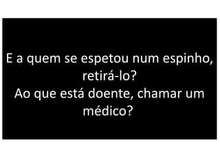 E a quem se espetou num espinho,
retirá-lo?
Ao que está doente, chamar um
médico?
 