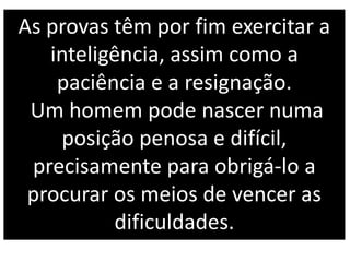 As provas têm por fim exercitar a
inteligência, assim como a
paciência e a resignação.
Um homem pode nascer numa
posição penosa e difícil,
precisamente para obrigá-lo a
procurar os meios de vencer as
dificuldades.
 