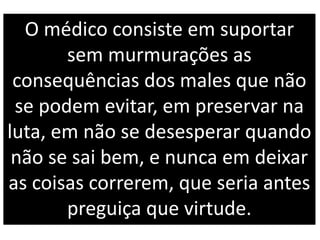 O médico consiste em suportar
sem murmurações as
consequências dos males que não
se podem evitar, em preservar na
luta, em não se desesperar quando
não se sai bem, e nunca em deixar
as coisas correrem, que seria antes
preguiça que virtude.
 