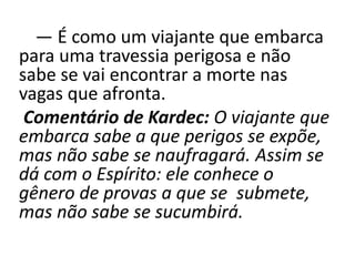 — É como um viajante que embarca
para uma travessia perigosa e não
sabe se vai encontrar a morte nas
vagas que afronta.
Comentário de Kardec: O viajante que
embarca sabe a que perigos se expõe,
mas não sabe se naufragará. Assim se
dá com o Espírito: ele conhece o
gênero de provas a que se submete,
mas não sabe se sucumbirá.
 