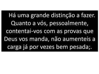 Há uma grande distinção a fazer.
Quanto a vós, pessoalmente,
contentai-vos com as provas que
Deus vos manda, não aumenteis a
carga já por vezes bem pesada;.
 