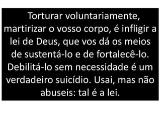 Torturar voluntariamente,
martirizar o vosso corpo, é infligir a
lei de Deus, que vos dá os meios
de sustentá-lo e de fortalecê-lo.
Debilitá-lo sem necessidade é um
verdadeiro suicídio. Usai, mas não
abuseis: tal é a lei.
 