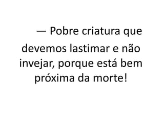 — Pobre criatura que
devemos lastimar e não
invejar, porque está bem
próxima da morte!
 