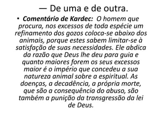 — De uma e de outra.
• Comentário de Kardec: O homem que
procura, nos excessos de toda espécie um
refinamento dos gozos coloca-se abaixo dos
animais, porque estes sabem limitar-se à
satisfação de suas necessidades. Ele abdica
da razão que Deus lhe deu para guia e
quanto maiores forem os seus excessos
maior é o império que concedeu a sua
natureza animal sobre a espiritual. As
doenças, a decadência, a própria morte,
que são a consequência do abuso, são
também a punição da transgressão da lei
de Deus.
 