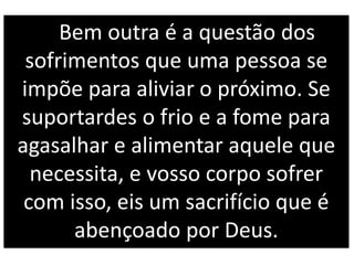 Bem outra é a questão dos
sofrimentos que uma pessoa se
impõe para aliviar o próximo. Se
suportardes o frio e a fome para
agasalhar e alimentar aquele que
necessita, e vosso corpo sofrer
com isso, eis um sacrifício que é
abençoado por Deus.
 