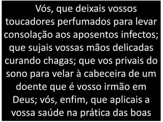 Vós, que deixais vossos
toucadores perfumados para levar
consolação aos aposentos infectos;
que sujais vossas mãos delicadas
curando chagas; que vos privais do
sono para velar à cabeceira de um
doente que é vosso irmão em
Deus; vós, enfim, que aplicais a
vossa saúde na prática das boas
 