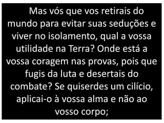 Mas vós que vos retirais do
mundo para evitar suas seduções e
viver no isolamento, qual a vossa
utilidade na Terra? Onde está a
vossa coragem nas provas, pois que
fugis da luta e desertais do
combate? Se quiserdes um cilício,
aplicai-o à vossa alma e não ao
vosso corpo;
 