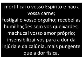 mortificai o vosso Espírito e não a
vossa carne;
fustigai o vosso orgulho; recebei as
humilhações sem vos queixardes;
machucai vosso amor próprio;
insensibilizai-vos para a dor da
injúria e da calúnia, mais pungente
que a dor física.
 