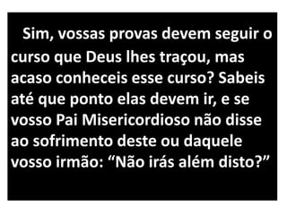 Sim, vossas provas devem seguir o
curso que Deus lhes traçou, mas
acaso conheceis esse curso? Sabeis
até que ponto elas devem ir, e se
vosso Pai Misericordioso não disse
ao sofrimento deste ou daquele
vosso irmão: “Não irás além disto?”
 