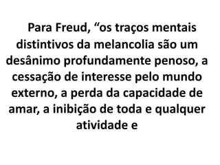 Para Freud, “os traços mentais
distintivos da melancolia são um
desânimo profundamente penoso, a
cessação de interesse pelo mundo
externo, a perda da capacidade de
amar, a inibição de toda e qualquer
atividade e
 