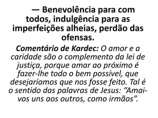 — Benevolência para com
todos, indulgência para as
imperfeições alheias, perdão das
ofensas.
Comentário de Kardec: O amor e a
caridade são o complemento da lei de
justiça, porque amar ao próximo é
fazer-lhe todo o bem possível, que
desejaríamos que nos fosse feito. Tal é
o sentido das palavras de Jesus: “Amai-
vos uns aos outros, como irmãos”.
 