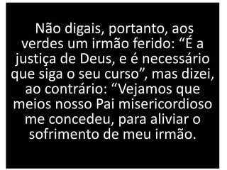 Não digais, portanto, aos
verdes um irmão ferido: “É a
justiça de Deus, e é necessário
que siga o seu curso”, mas dizei,
ao contrário: “Vejamos que
meios nosso Pai misericordioso
me concedeu, para aliviar o
sofrimento de meu irmão.
 