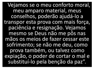 Vejamos se o meu conforto moral,
meu amparo material, meus
conselhos, poderão ajudá-lo a
transpor esta prova com mais força,
paciência e resignação. Vejamos
mesmo se Deus não me pôs nas
mãos os meios de fazer cessar este
sofrimento; se não me deu, como
prova também, ou talvez como
expiação, o poder de cortar o mal e
substituí-lo pela benção da paz”.
 