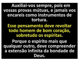 Auxiliai-vos sempre, pois em
vossas provas mútuas, e jamais vos
encareis como instrumentos de
tortura.
Esse pensamento deve revoltar
todo homem de bom coração,
sobretudo os espíritas.
Porque o espírito mais que
qualquer outro, deve compreender
a extensão infinita da bondade de
Deus.
 