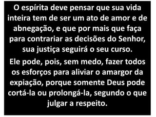 O espírita deve pensar que sua vida
inteira tem de ser um ato de amor e de
abnegação, e que por mais que faça
para contrariar as decisões do Senhor,
sua justiça seguirá o seu curso.
Ele pode, pois, sem medo, fazer todos
os esforços para aliviar o amargor da
expiação, porque somente Deus pode
cortá-la ou prolongá-la, segundo o que
julgar a respeito.
 