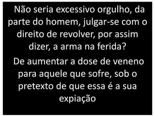 Não seria excessivo orgulho, da
parte do homem, julgar-se com o
direito de revolver, por assim
dizer, a arma na ferida?
De aumentar a dose de veneno
para aquele que sofre, sob o
pretexto de que essa é a sua
expiação
 