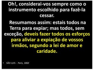 Oh!, considerai-vos sempre como o
instrumento escolhido para fazê-la
cessar.
Resumamos assim: estais todos na
Terra para expiar; mas todos, sem
exceção, deveis fazer todos os esforços
para aliviar a expiação de vossos
irmãos, segundo a lei de amor e
caridade.
• SÃO LUIS - Paris, 1860
 
