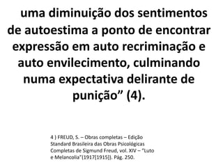 uma diminuição dos sentimentos
de autoestima a ponto de encontrar
expressão em auto recriminação e
auto envilecimento, culminando
numa expectativa delirante de
punição” (4).
4 ) FREUD, S. – Obras completas – Edição
Standard Brasileira das Obras Psicológicas
Completas de Sigmund Freud, vol. XIV – “Luto
e Melancolia”(1917[1915]). Pág. 250.
 