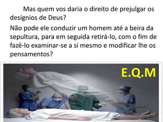 Mas quem vos daria o direito de prejulgar os
desígnios de Deus?
Não pode ele conduzir um homem até a beira da
sepultura, para em seguida retirá-lo, com o fim de
fazê-lo examinar-se a si mesmo e modificar lhe os
pensamentos?
E.Q.M
 