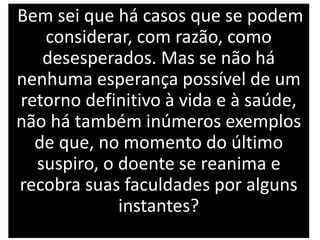 Bem sei que há casos que se podem
considerar, com razão, como
desesperados. Mas se não há
nenhuma esperança possível de um
retorno definitivo à vida e à saúde,
não há também inúmeros exemplos
de que, no momento do último
suspiro, o doente se reanima e
recobra suas faculdades por alguns
instantes?
 