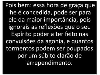 Pois bem: essa hora de graça que
lhe é concedida, pode ser para
ele da maior importância, pois
ignorais as reflexões que o seu
Espírito poderia ter feito nas
convulsões da agonia, e quantos
tormentos podem ser poupados
por um súbito clarão de
arrependimento.
 