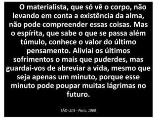 O materialista, que só vê o corpo, não
levando em conta a existência da alma,
não pode compreender essas coisas. Mas
o espírita, que sabe o que se passa além
túmulo, conhece o valor do último
pensamento. Aliviai os últimos
sofrimentos o mais que puderdes, mas
guardai-vos de abreviar a vida, mesmo que
seja apenas um minuto, porque esse
minuto pode poupar muitas lágrimas no
futuro.
SÃO LUIS - Paris, 1860
 