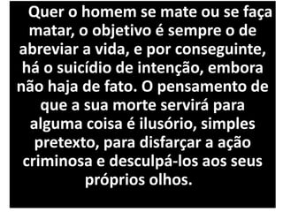 Quer o homem se mate ou se faça
matar, o objetivo é sempre o de
abreviar a vida, e por conseguinte,
há o suicídio de intenção, embora
não haja de fato. O pensamento de
que a sua morte servirá para
alguma coisa é ilusório, simples
pretexto, para disfarçar a ação
criminosa e desculpá-los aos seus
próprios olhos.
 