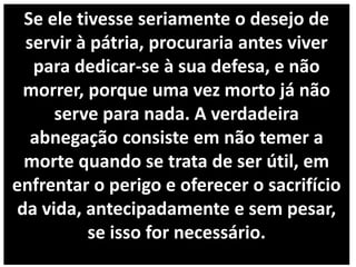 Se ele tivesse seriamente o desejo de
servir à pátria, procuraria antes viver
para dedicar-se à sua defesa, e não
morrer, porque uma vez morto já não
serve para nada. A verdadeira
abnegação consiste em não temer a
morte quando se trata de ser útil, em
enfrentar o perigo e oferecer o sacrifício
da vida, antecipadamente e sem pesar,
se isso for necessário.
 
