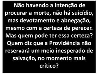 Não havendo a intenção de
procurar a morte, não há suicídio,
mas devotamento e abnegação,
mesmo com a certeza de perecer.
Mas quem pode ter essa certeza?
Quem diz que a Providência não
reservará um meio inesperado de
salvação, no momento mais
crítico?
 