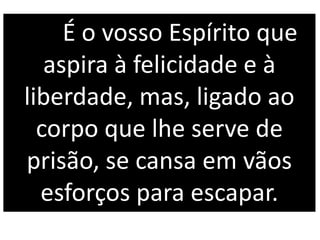 É o vosso Espírito que
aspira à felicidade e à
liberdade, mas, ligado ao
corpo que lhe serve de
prisão, se cansa em vãos
esforços para escapar.
 