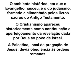 O ambiente histórico, em que o
Evangelho nasceu, é o do judaísmo,
formado e alimentado pelos livros
sacros do Antigo Testamento.
O Cristianismo apareceu
historicamente como continuação e
aperfeiçoamento da revelação dada
por Deus ao povo de Israel.
A Palestina, local da pregação de
Jesus, devia obediência às ordens
romanas.
 