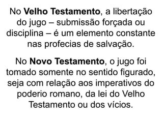 No Velho Testamento, a libertação
do jugo – submissão forçada ou
disciplina – é um elemento constante
nas profecias de salvação.
No Novo Testamento, o jugo foi
tomado somente no sentido figurado,
seja com relação aos imperativos do
poderio romano, da lei do Velho
Testamento ou dos vícios.
 
