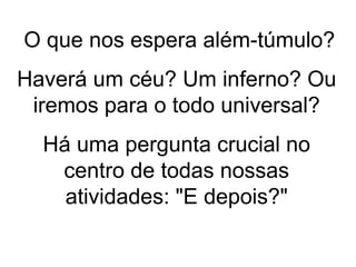 O que nos espera além-túmulo?
Haverá um céu? Um inferno? Ou
iremos para o todo universal?
Há uma pergunta crucial no
centro de todas nossas
atividades: "E depois?"
 