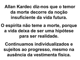 Allan Kardec diz-nos que o temor
da morte decorre da noção
insuficiente da vida futura.
O espírita não teme a morte, porque
a vida deixa de ser uma hipótese
para ser realidade.
Continuamos individualizados e
sujeitos ao progresso, mesmo na
ausência da vestimenta física.
 