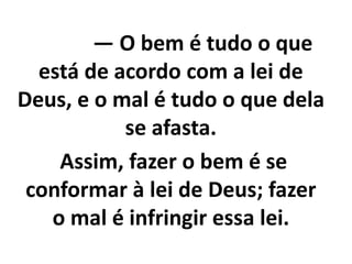 — O bem é tudo o que
está de acordo com a lei de
Deus, e o mal é tudo o que dela
se afasta.
Assim, fazer o bem é se
conformar à lei de Deus; fazer
o mal é infringir essa lei.
 
