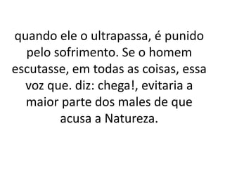 quando ele o ultrapassa, é punido
pelo sofrimento. Se o homem
escutasse, em todas as coisas, essa
voz que. diz: chega!, evitaria a
maior parte dos males de que
acusa a Natureza.
 