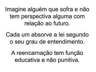 Imagine alguém que sofra e não
tem perspectiva alguma com
relação ao futuro.
Cada um absorve a lei segundo
o seu grau de entendimento.
A reencarnação tem função
educativa e não punitiva.
 