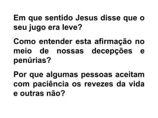 Em que sentido Jesus disse que o
seu jugo era leve?
Como entender esta afirmação no
meio de nossas decepções e
penúrias?
Por que algumas pessoas aceitam
com paciência os revezes da vida
e outras não?
 