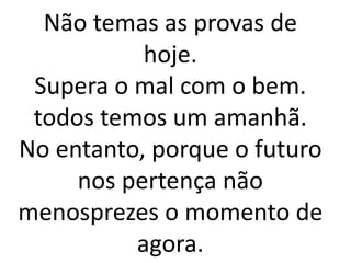 Não temas as provas de
hoje.
Supera o mal com o bem.
todos temos um amanhã.
No entanto, porque o futuro
nos pertença não
menosprezes o momento de
agora.
 