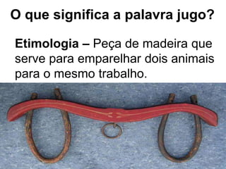 Etimologia – Peça de madeira que
serve para emparelhar dois animais
para o mesmo trabalho.
O que significa a palavra jugo?
 