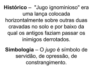 Histórico – "Jugo ignominioso" era
uma lança colocada
horizontalmente sobre outras duas
cravadas no solo e por baixo da
qual os antigos faziam passar os
inimigos derrotados.
Simbologia – O jugo é símbolo de
servidão, de opressão, de
constrangimento.
 