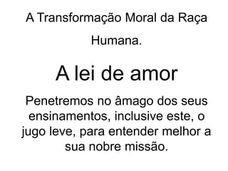 A Transformação Moral da Raça
Humana.
A lei de amor
Penetremos no âmago dos seus
ensinamentos, inclusive este, o
jugo leve, para entender melhor a
sua nobre missão.
 