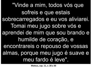 "Vinde a mim, todos vós que
sofreis e que estais
sobrecarregados e eu vos aliviarei.
Tomai meu jugo sobre vós e
aprendei de mim que sou brando e
humilde de coração, e
encontrareis o repouso de vossas
almas, porque meu jugo é suave e
meu fardo é leve".
Mateus, cap. 11, v. 28 a 30
 