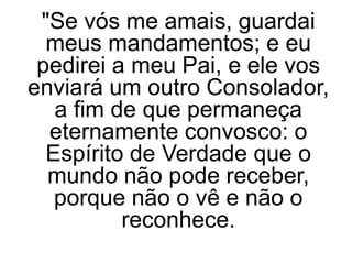 "Se vós me amais, guardai
meus mandamentos; e eu
pedirei a meu Pai, e ele vos
enviará um outro Consolador,
a fim de que permaneça
eternamente convosco: o
Espírito de Verdade que o
mundo não pode receber,
porque não o vê e não o
reconhece.
 