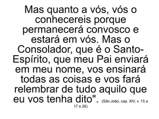Mas quanto a vós, vós o
conhecereis porque
permanecerá convosco e
estará em vós. Mas o
Consolador, que é o Santo-
Espírito, que meu Pai enviará
em meu nome, vos ensinará
todas as coisas e vos fará
relembrar de tudo aquilo que
eu vos tenha dito". (São João, cap. XIV, v. 15 a
17 e 26)
 