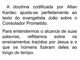 A doutrina codificada por Allan
Kardec ajusta-se perfeitamente ao
texto do evangelista João sobre o
Consolador Prometido.
Para entendermos o alcance de suas
palavras, reflitamos sobre os
ensinamentos trazidos por Jesus e o
que os homens fizeram deles ao
longo do tempo.
 