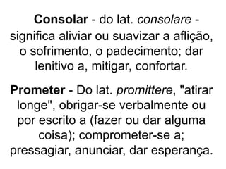 Consolar - do lat. consolare -
significa aliviar ou suavizar a aflição,
o sofrimento, o padecimento; dar
lenitivo a, mitigar, confortar.
Prometer - Do lat. promittere, "atirar
longe", obrigar-se verbalmente ou
por escrito a (fazer ou dar alguma
coisa); comprometer-se a;
pressagiar, anunciar, dar esperança.
 